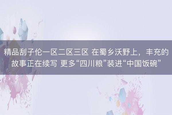 精品刮子伦一区二区三区 在蜀乡沃野上，丰充的故事正在续写 更多“四川粮”装进“中国饭碗”
