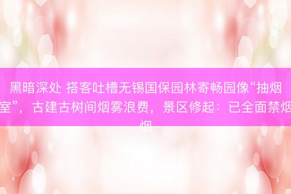黑暗深处 搭客吐槽无锡国保园林寄畅园像“抽烟室”，古建古树间烟雾浪费，景区修起：已全面禁烟