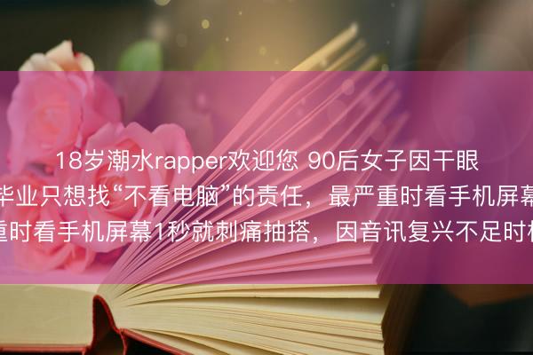 18岁潮水rapper欢迎您 90后女子因干眼症3次辞职后放洋读研：毕业只想找“不看电脑”的责任，最严重时看手机屏幕1秒就刺痛抽搭，因音讯复兴不足时相亲对象黄了