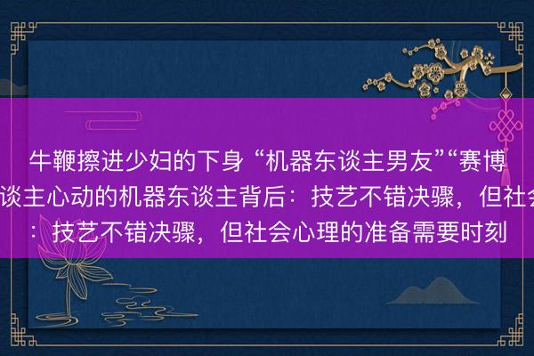 牛鞭擦进少妇的下身 “机器东谈主男友”“赛博伴侣”行将上线！令东谈主心动的机器东谈主背后：技艺不错决骤，但社会心理的准备需要时刻