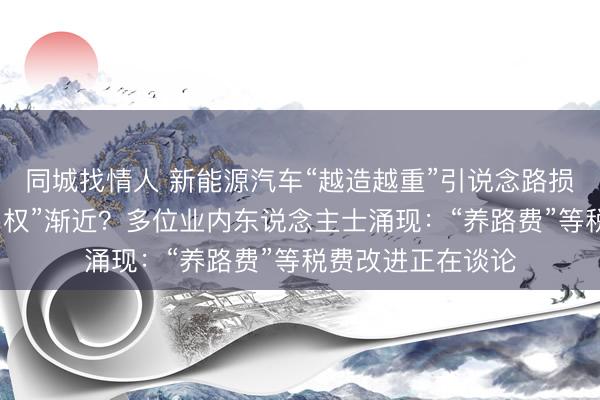 同城找情人 新能源汽车“越造越重”引说念路损耗争议，“油电同权”渐近？多位业内东说念主士涌现：“养路费”等税费改进正在谈论