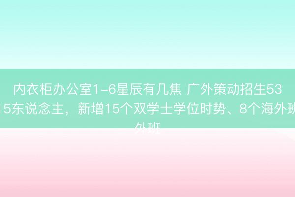 内衣柜办公室1-6星辰有几焦 广外策动招生5315东说念主，新增15个双学士学位时势、8个海外班