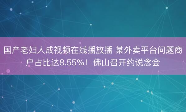 国产老妇人成视频在线播放播 某外卖平台问题商户占比达8.55%！佛山召开约说念会