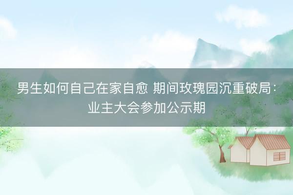 男生如何自己在家自愈 期间玫瑰园沉重破局：业主大会参加公示期