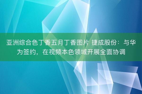 亚洲综合色丁香五月丁香图片 捷成股份：与华为签约，在视频本色领域开展全面协调