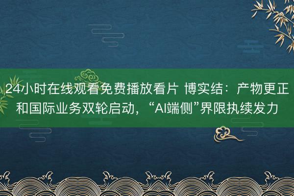 24小时在线观看免费播放看片 博实结:产物更正和国际业务双轮启动,“AI端侧”界限执续发力