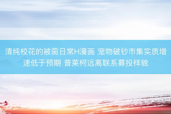 清纯校花的被脔日常H漫画 宠物破钞市集实质增速低于预期 普莱柯远离联系募投样貌