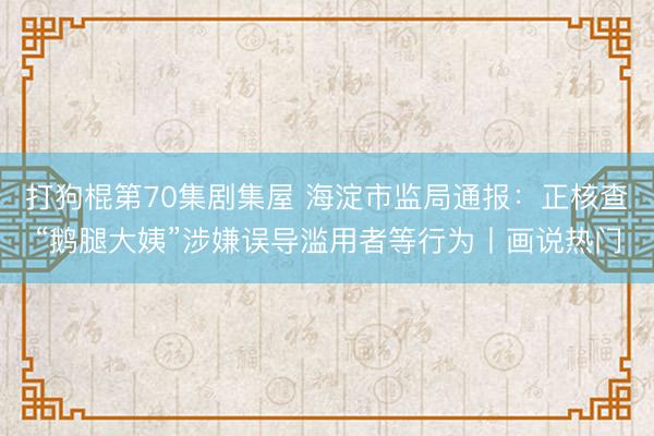 打狗棍第70集剧集屋 海淀市监局通报：正核查“鹅腿大姨”涉嫌误导滥用者等行为丨画说热门