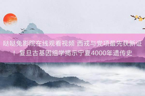 哒哒兔影院在线观看视频 西戎与党项最先获新证！复旦古基因组学揭示宁夏4000年遗传史