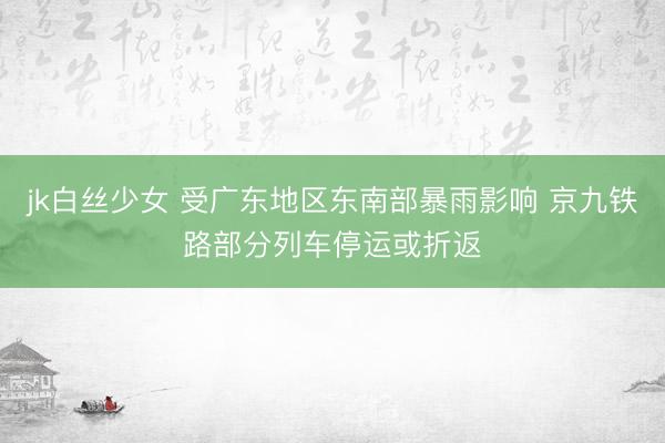 jk白丝少女 受广东地区东南部暴雨影响 京九铁路部分列车停运或折返