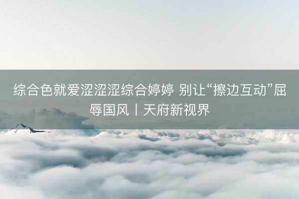 综合色就爱涩涩涩综合婷婷 别让“擦边互动”屈辱国风丨天府新视界
