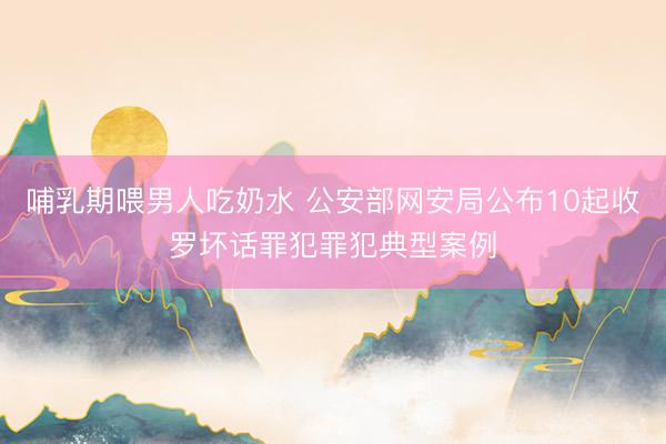 哺乳期喂男人吃奶水 公安部网安局公布10起收罗坏话罪犯罪犯典型案例