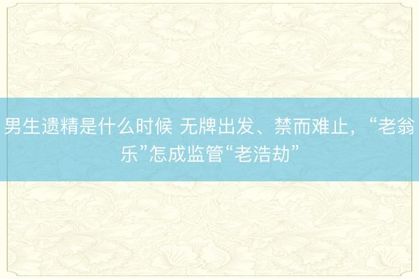 男生遗精是什么时候 无牌出发、禁而难止，“老翁乐”怎成监管“老浩劫”