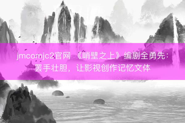 jmcomjc2官网 《峭壁之上》编剧全勇先：罢手壮胆，让影视创作记忆文体
