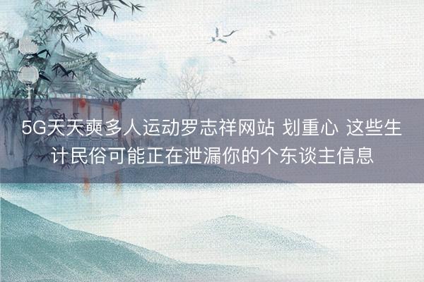 5G天天奭多人运动罗志祥网站 划重心 这些生计民俗可能正在泄漏你的个东谈主信息