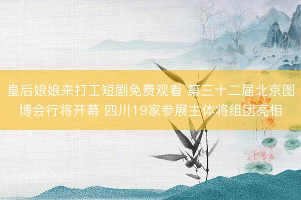 皇后娘娘来打工短剧免费观看 第三十二届北京图博会行将开幕 四川19家参展主体将组团亮相