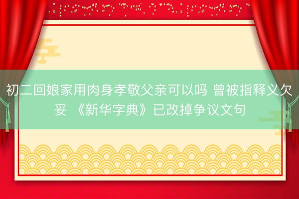 初二回娘家用肉身孝敬父亲可以吗 曾被指释义欠妥 《新华字典》已改掉争议文句