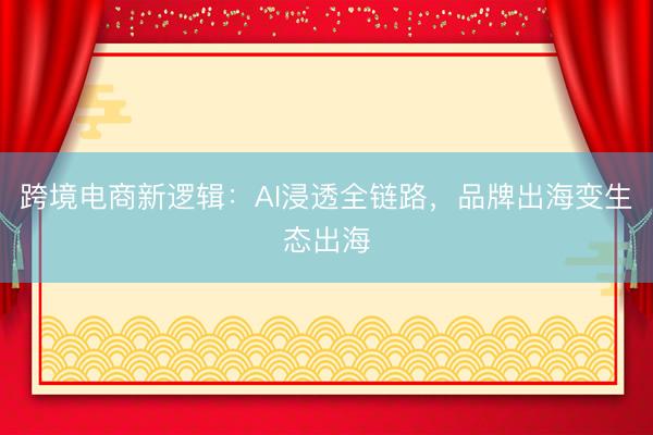 跨境电商新逻辑：AI浸透全链路，品牌出海变生态出海