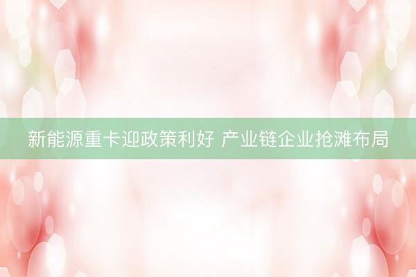 新能源重卡迎政策利好 产业链企业抢滩布局