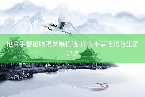 抢合手智能眼镜发展机遇 加快本事迭代与生态建造