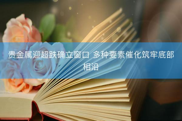 贵金属迎超跌确立窗口 多种要素催化筑牢底部相沿