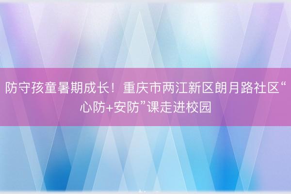 防守孩童暑期成长！重庆市两江新区朗月路社区“心防+安防”课走进校园