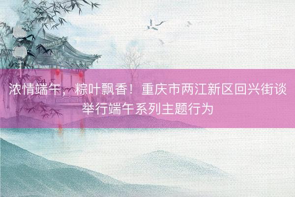 浓情端午，粽叶飘香！重庆市两江新区回兴街谈举行端午系列主题行为