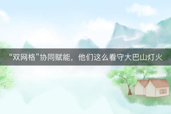 “双网格”协同赋能，他们这么看守大巴山灯火