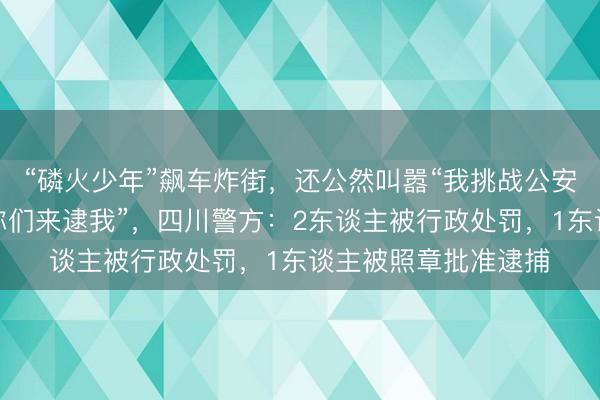 “磷火少年”飙车炸街，还公然叫嚣“我挑战公安局悉数东谈主，请你们来逮我”，四川警方：2东谈主被行政处罚，1东谈主被照章批准逮捕