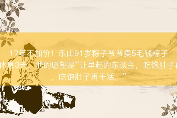 17年不加价！乐山91岁粽子爷爷卖5毛钱粽子，一年只休息3天，他的愿望是“让早起的东谈主，吃饱肚子再干活。”