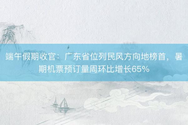端午假期收官：广东省位列民风方向地榜首，暑期机票预订量周环比增长65%