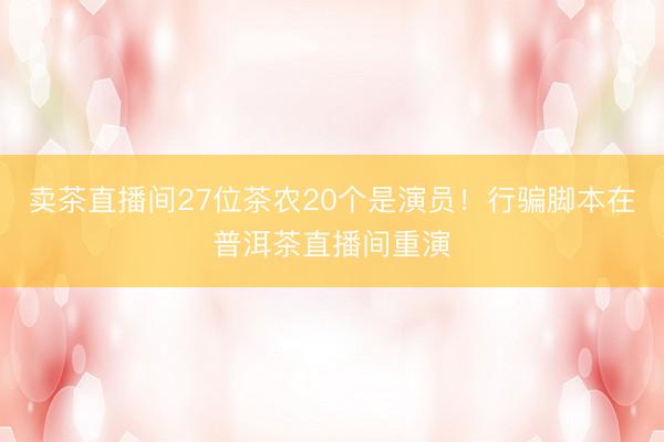 卖茶直播间27位茶农20个是演员！行骗脚本在普洱茶直播间重演