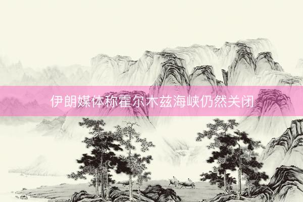 伊朗媒体称霍尔木兹海峡仍然关闭