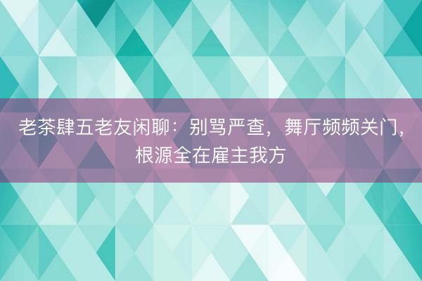 老茶肆五老友闲聊：别骂严查，舞厅频频关门，根源全在雇主我方