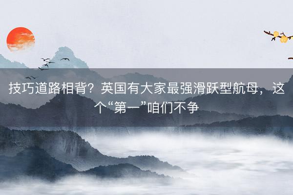 技巧道路相背？英国有大家最强滑跃型航母，这个“第一”咱们不争