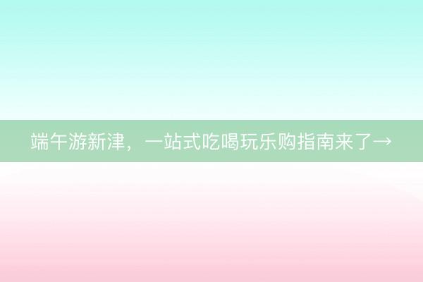 端午游新津，一站式吃喝玩乐购指南来了→