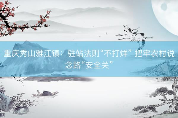 重庆秀山雅江镇：驻站法则“不打烊” 把牢农村说念路“安全关”
